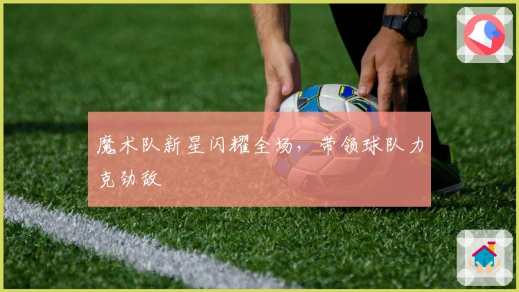 魔术队新星闪耀全场，带领球队力克劲敌