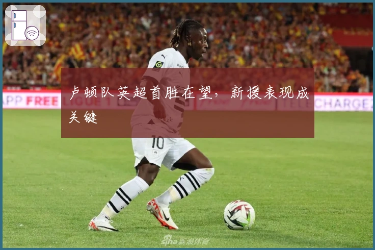 卢顿队英超首胜在望，新援表现成关键