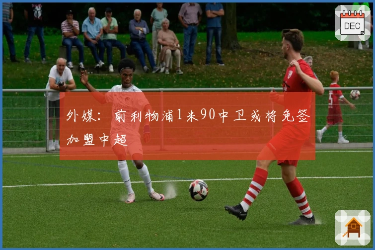 外媒：前利物浦1米90中卫或将免签加盟中超