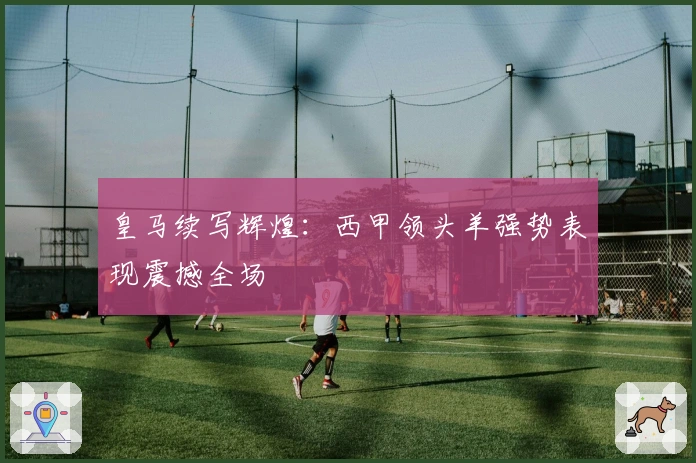 皇马续写辉煌：西甲领头羊强势表现震撼全场