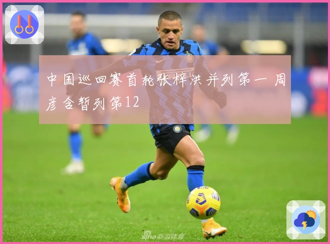 中国巡回赛首轮张梓洪并列第一 周彦含暂列第12