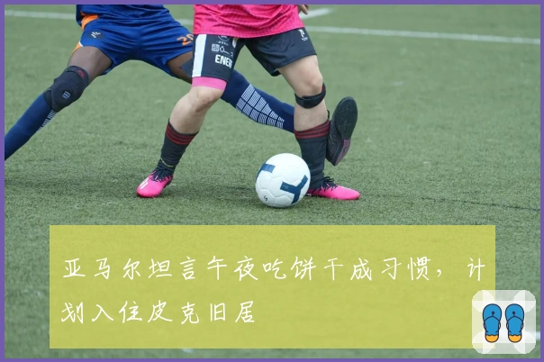 亚马尔坦言午夜吃饼干成习惯，计划入住皮克旧居
