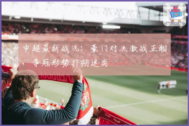 中超最新战况：豪门对决激战正酣，争冠形势扑朔迷离