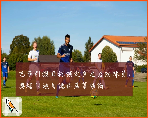 巴萨引援目标锁定多名后防球员，奥塔门迪与德弗莱等领衔