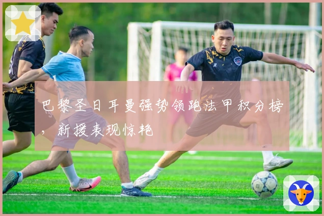 巴黎圣日耳曼强势领跑法甲积分榜，新援表现惊艳