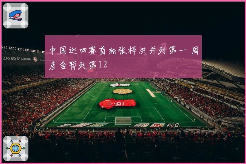 中国巡回赛首轮张梓洪并列第一 周彦含暂列第12