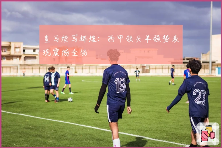 皇马续写辉煌：西甲领头羊强势表现震撼全场