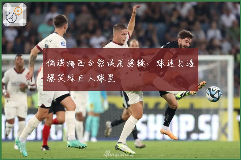 偶遇梅西合影误用滤镜，球迷打造爆笑绿巨人球星