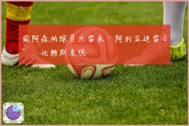 前阿森纳球员杰雷米·阿利亚迭雷谈论赖斯表现