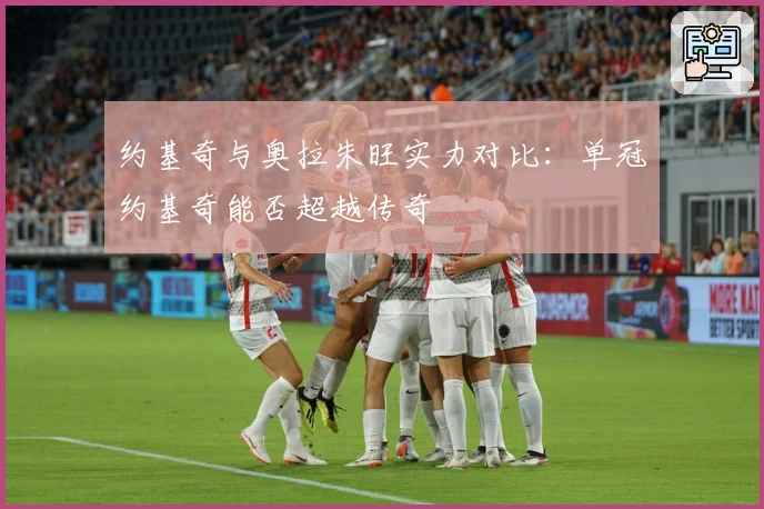 约基奇与奥拉朱旺实力对比：单冠约基奇能否超越传奇