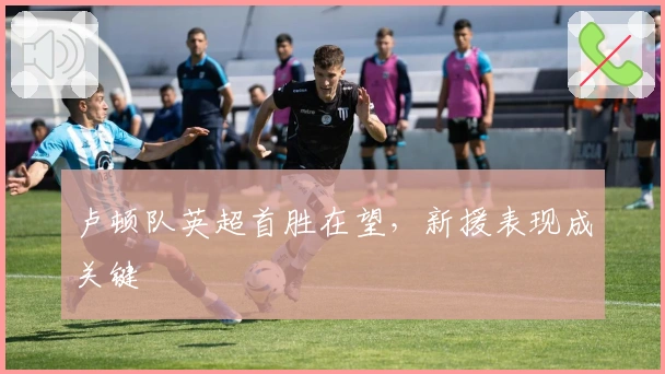 卢顿队英超首胜在望，新援表现成关键